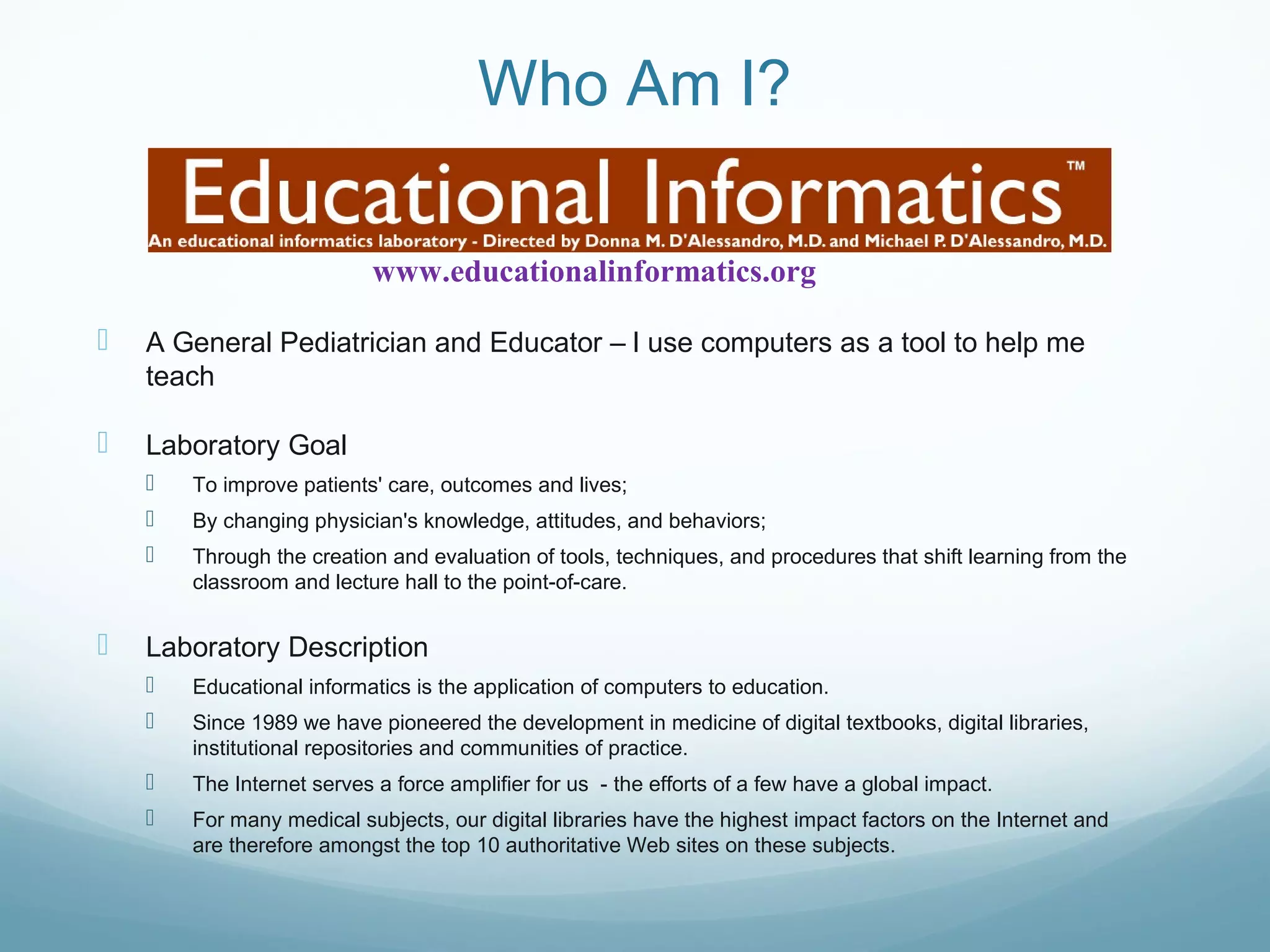 Who Am I?
 A General Pediatrician and Educator – I use computers as a tool to help me
teach
 Laboratory Goal
 To improve patients' care, outcomes and lives;
 By changing physician's knowledge, attitudes, and behaviors;
 Through the creation and evaluation of tools, techniques, and procedures that shift learning from the
classroom and lecture hall to the point-of-care.
 Laboratory Description
 Educational informatics is the application of computers to education.
 Since 1989 we have pioneered the development in medicine of digital textbooks, digital libraries,
institutional repositories and communities of practice.
 The Internet serves a force amplifier for us - the efforts of a few have a global impact.
 For many medical subjects, our digital libraries have the highest impact factors on the Internet and
are therefore amongst the top 10 authoritative Web sites on these subjects.
www.educationalinformatics.org
 