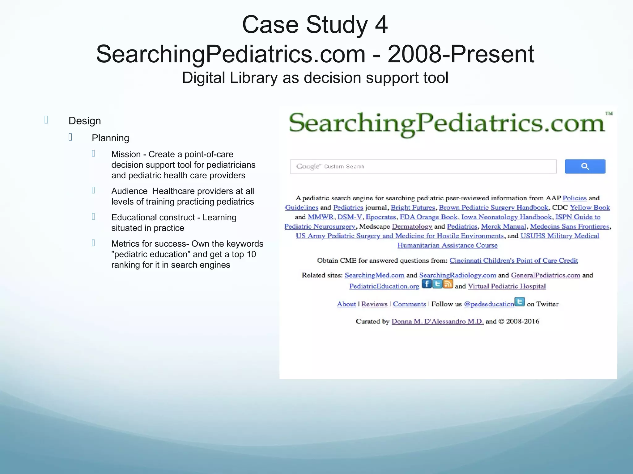 Case Study 4
SearchingPediatrics.com - 2008-Present
Digital Library as decision support tool
 Design
 Planning
 Mission - Create a point-of-care
decision support tool for pediatricians
and pediatric health care providers
 Audience Healthcare providers at all
levels of training practicing pediatrics
 Educational construct - Learning
situated in practice
 Metrics for success- Own the keywords
”pediatric education” and get a top 10
ranking for it in search engines
 