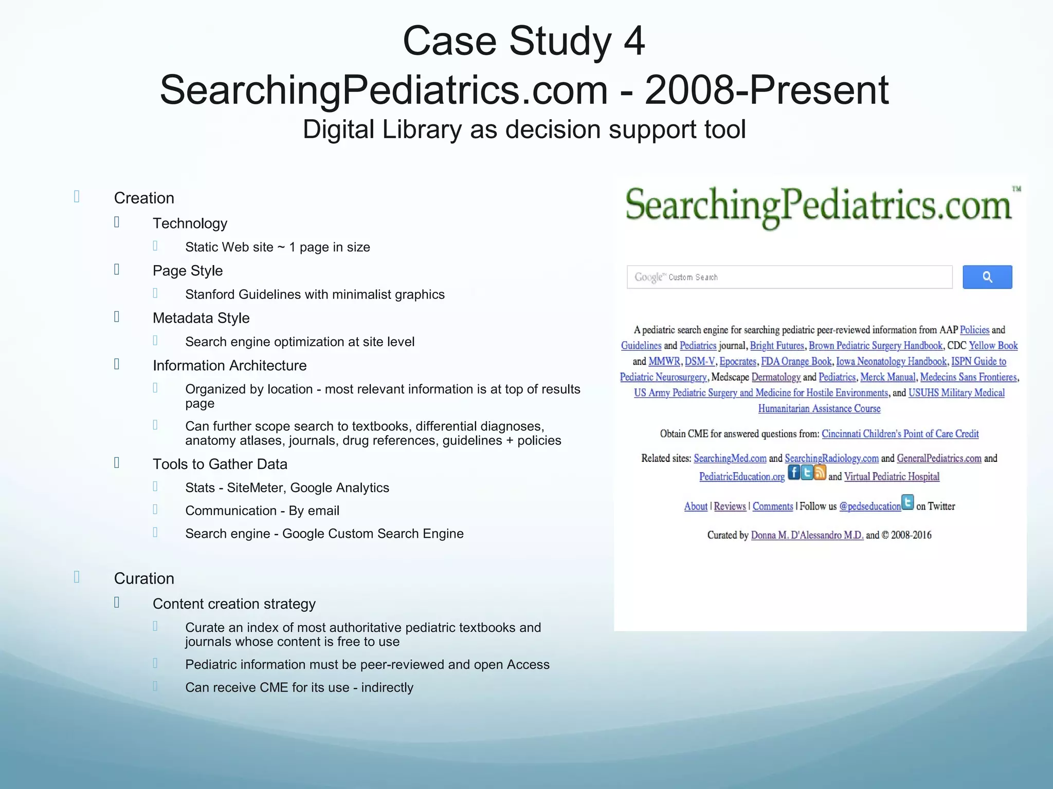 Case Study 4
SearchingPediatrics.com - 2008-Present
Digital Library as decision support tool
 Creation
 Technology
 Static Web site ~ 1 page in size
 Page Style
 Stanford Guidelines with minimalist graphics
 Metadata Style
 Search engine optimization at site level
 Information Architecture
 Organized by location - most relevant information is at top of results
page
 Can further scope search to textbooks, differential diagnoses,
anatomy atlases, journals, drug references, guidelines + policies
 Tools to Gather Data
 Stats - SiteMeter, Google Analytics
 Communication - By email
 Search engine - Google Custom Search Engine
 Curation
 Content creation strategy
 Curate an index of most authoritative pediatric textbooks and
journals whose content is free to use
 Pediatric information must be peer-reviewed and open Access
 Can receive CME for its use - indirectly
 