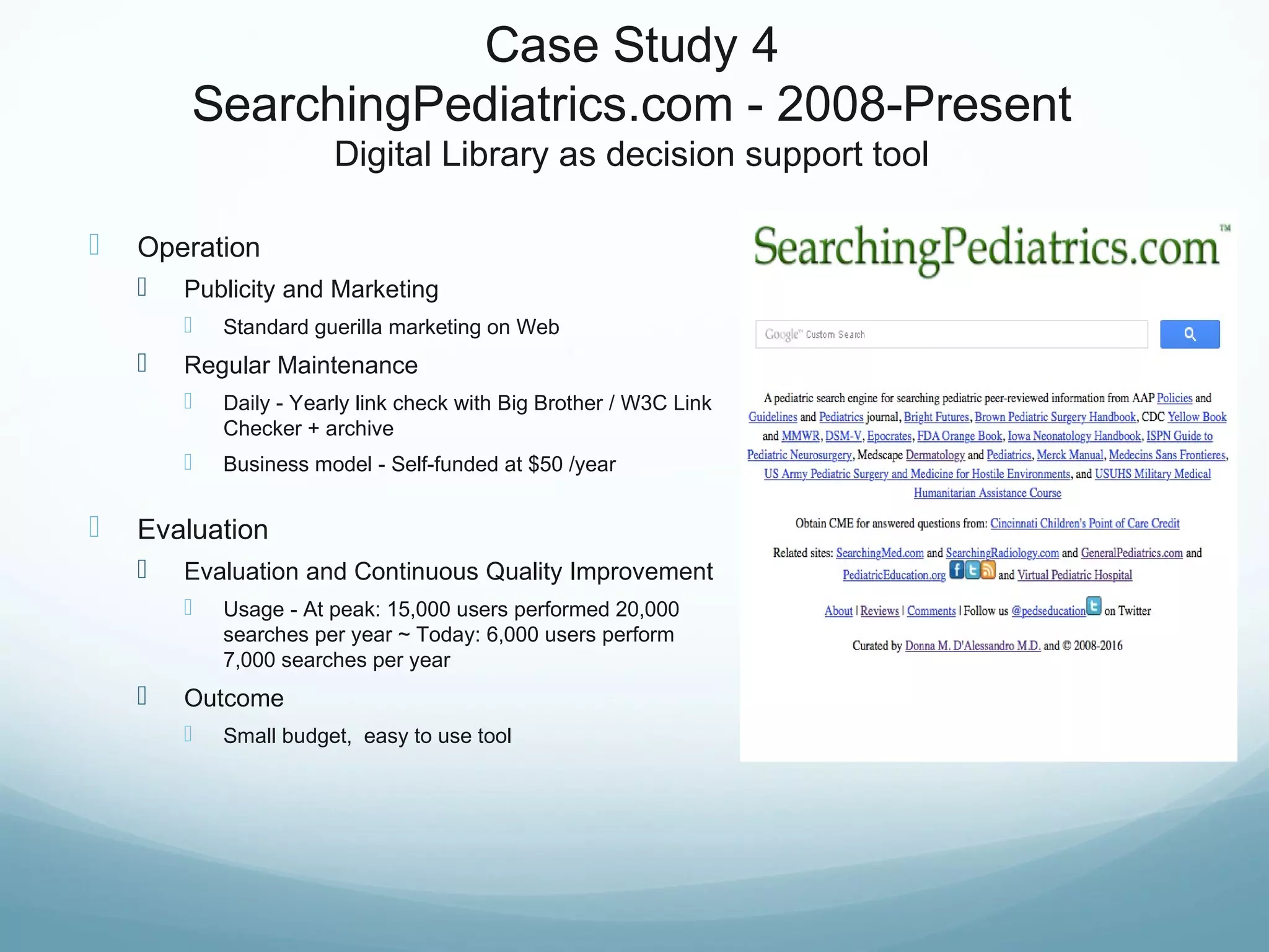 Case Study 4
SearchingPediatrics.com - 2008-Present
Digital Library as decision support tool
 Operation
 Publicity and Marketing
 Standard guerilla marketing on Web
 Regular Maintenance
 Daily - Yearly link check with Big Brother / W3C Link
Checker + archive
 Business model - Self-funded at $50 /year
 Evaluation
 Evaluation and Continuous Quality Improvement
 Usage - At peak: 15,000 users performed 20,000
searches per year ~ Today: 6,000 users perform
7,000 searches per year
 Outcome
 Small budget, easy to use tool
 