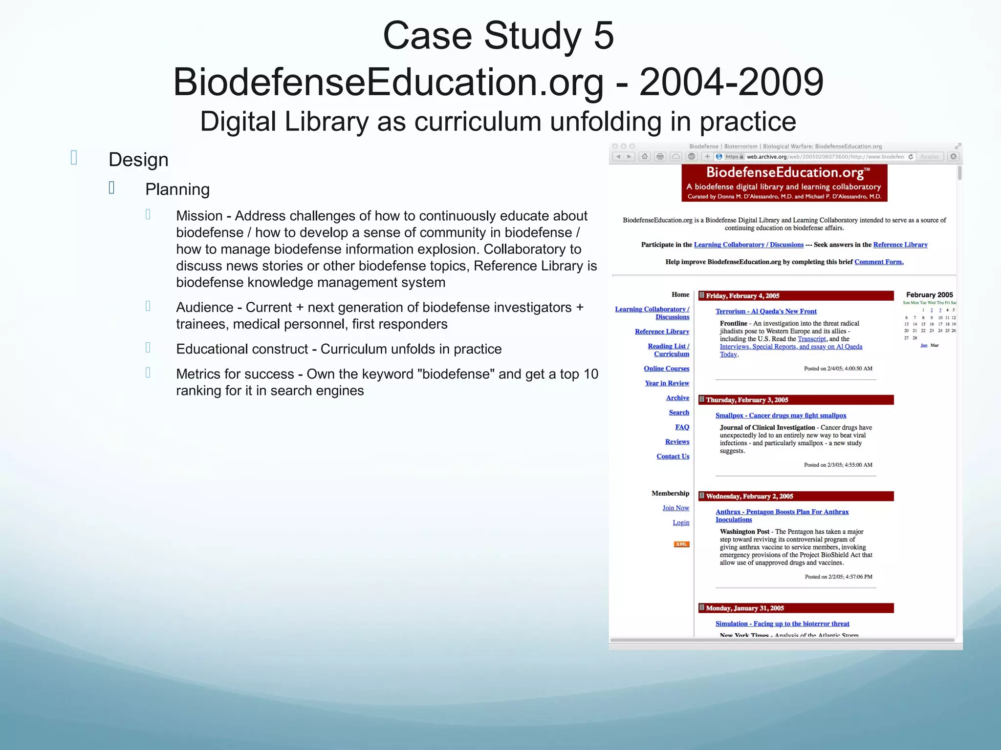 Case Study 5
BiodefenseEducation.org - 2004-2009
Digital Library as curriculum unfolding in practice
 Design
 Planning
 Mission - Address challenges of how to continuously educate about
biodefense / how to develop a sense of community in biodefense /
how to manage biodefense information explosion. Collaboratory to
discuss news stories or other biodefense topics, Reference Library is
biodefense knowledge management system
 Audience - Current + next generation of biodefense investigators +
trainees, medical personnel, first responders
 Educational construct - Curriculum unfolds in practice
 Metrics for success - Own the keyword "biodefense" and get a top 10
ranking for it in search engines
 