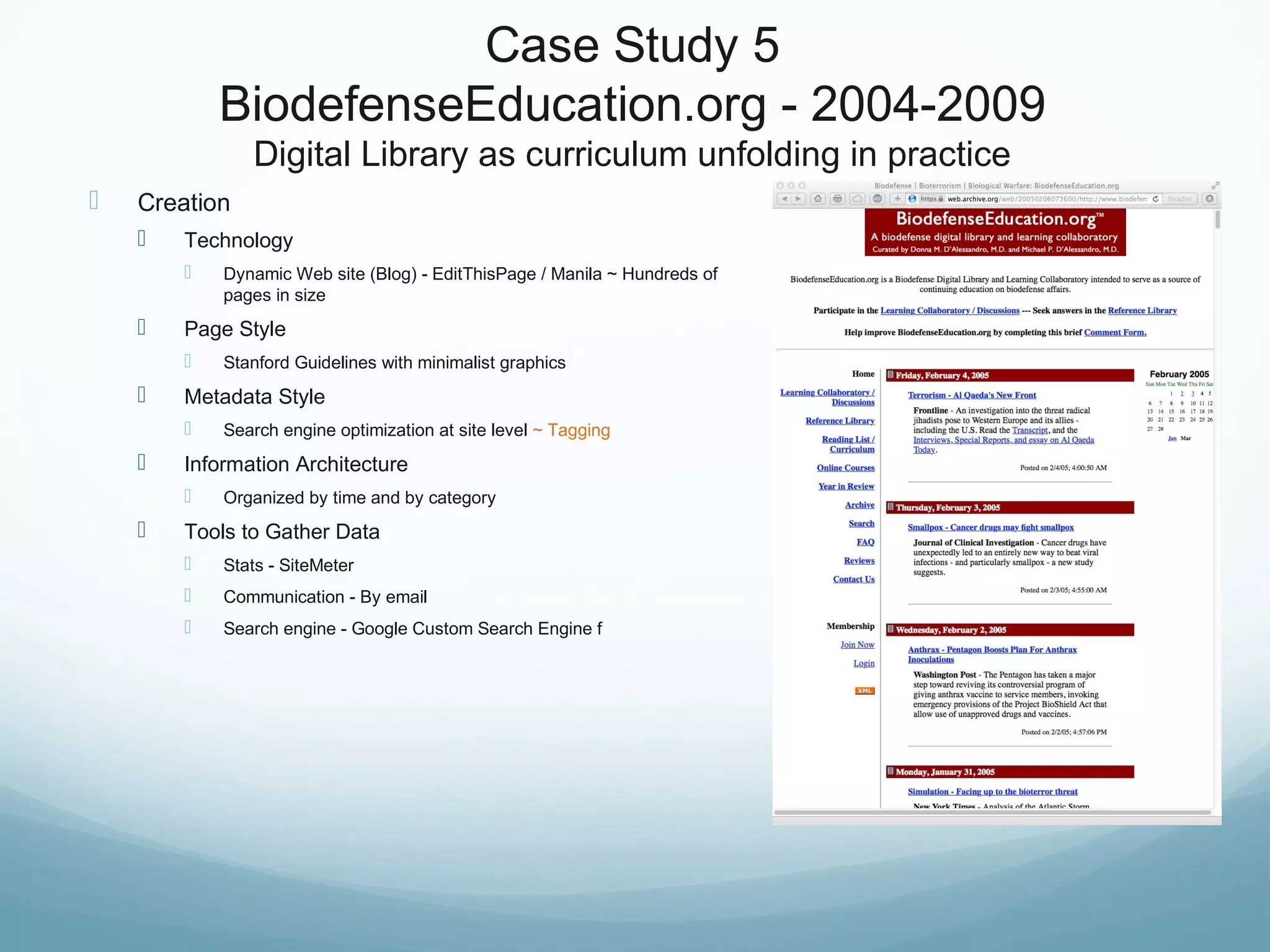 Case Study 5
BiodefenseEducation.org - 2004-2009
Digital Library as curriculum unfolding in practice
 Creation
 Technology
 Dynamic Web site (Blog) - EditThisPage / Manila ~ Hundreds of
pages in size
 Page Style
 Stanford Guidelines with minimalist graphics
 Metadata Style
 Search engine optimization at site level ~ Tagging
 Information Architecture
 Organized by time and by category
 Tools to Gather Data
 Stats - SiteMeter
 Communication - By email
 Search engine - Google Custom Search Engine f
 
