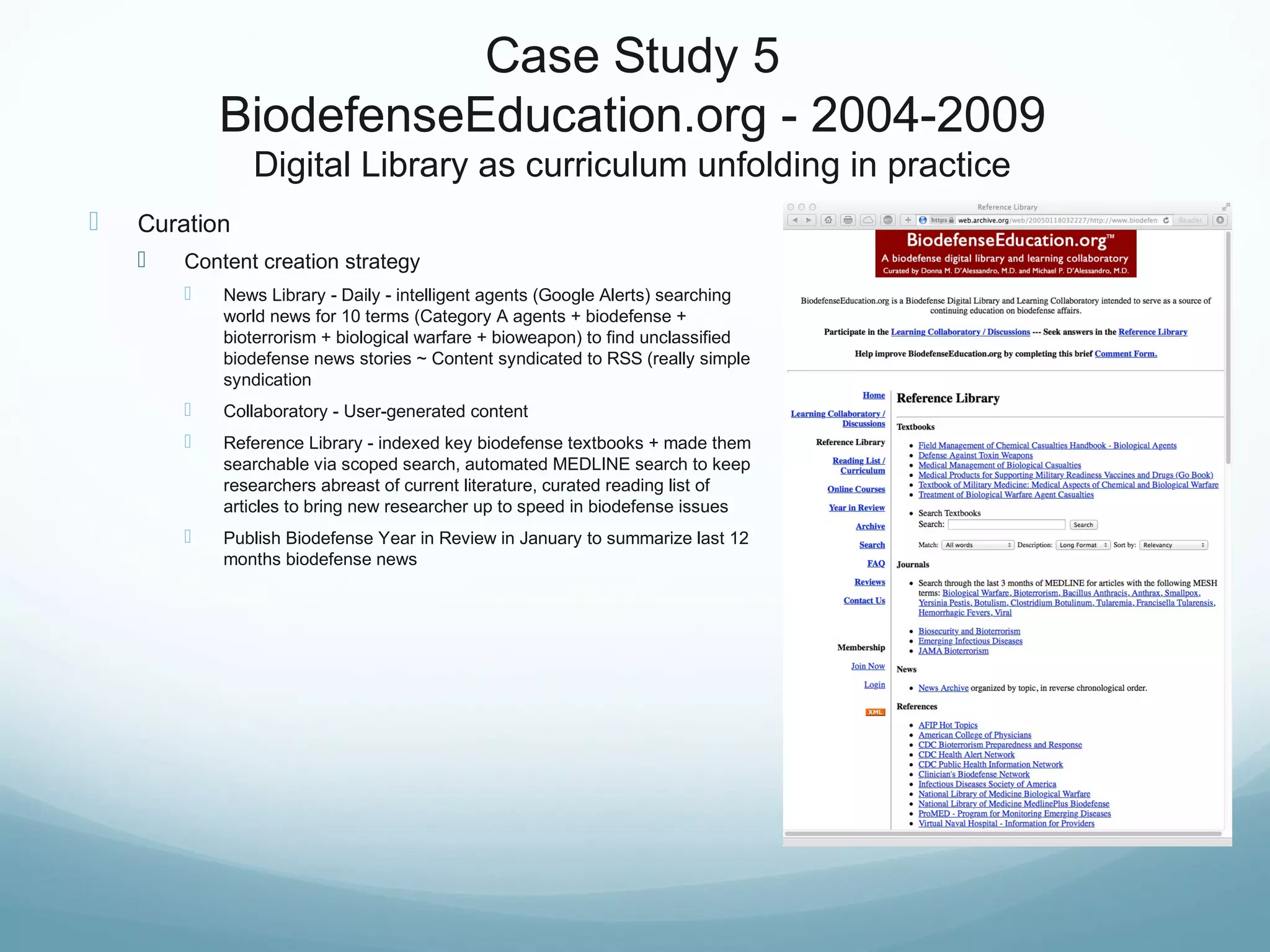 Case Study 5
BiodefenseEducation.org - 2004-2009
Digital Library as curriculum unfolding in practice
 Curation
 Content creation strategy
 News Library - Daily - intelligent agents (Google Alerts) searching
world news for 10 terms (Category A agents + biodefense +
bioterrorism + biological warfare + bioweapon) to find unclassified
biodefense news stories ~ Content syndicated to RSS (really simple
syndication
 Collaboratory - User-generated content
 Reference Library - indexed key biodefense textbooks + made them
searchable via scoped search, automated MEDLINE search to keep
researchers abreast of current literature, curated reading list of
articles to bring new researcher up to speed in biodefense issues
 Publish Biodefense Year in Review in January to summarize last 12
months biodefense news
 