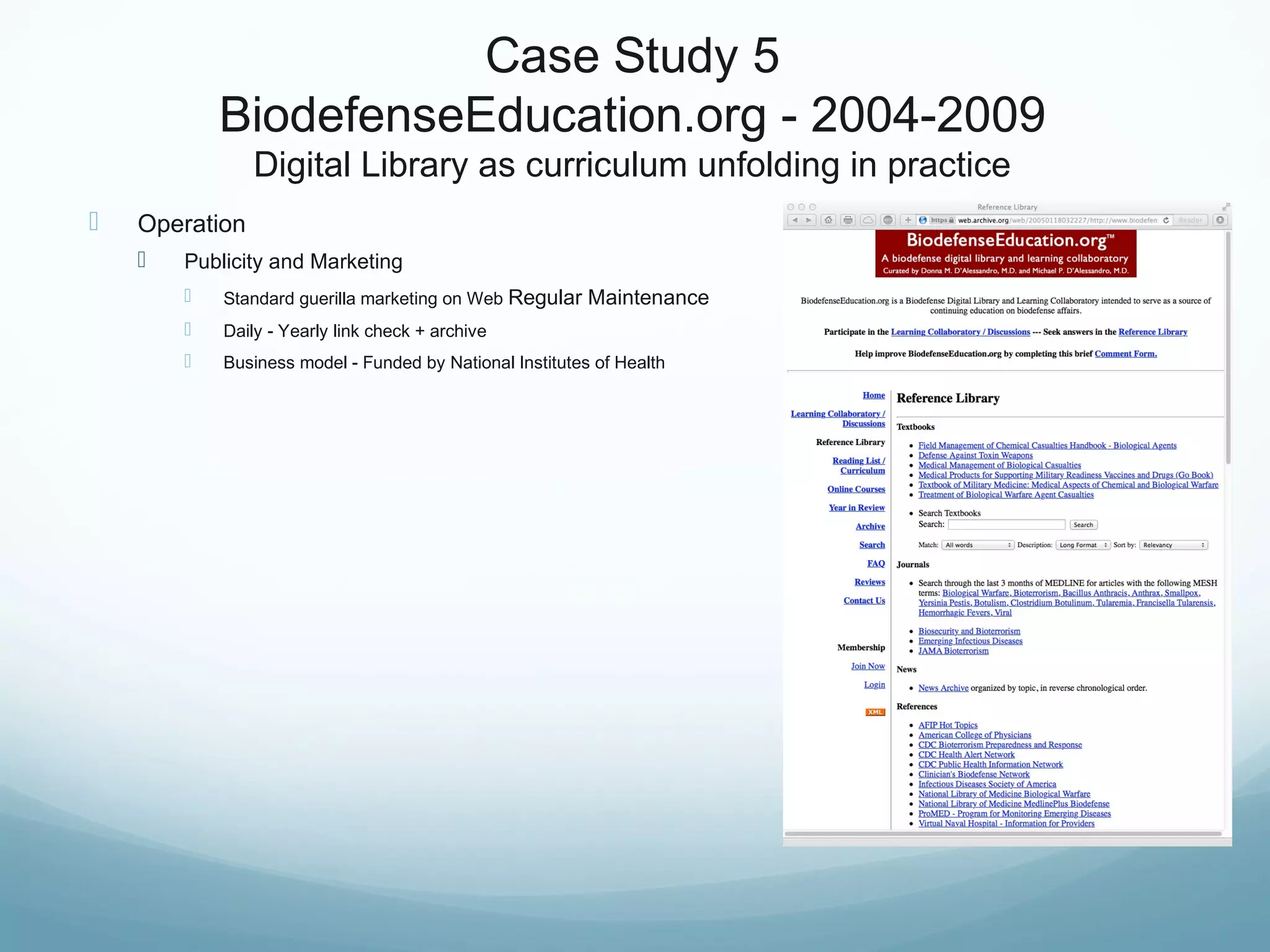 Case Study 5
BiodefenseEducation.org - 2004-2009
Digital Library as curriculum unfolding in practice
 Operation
 Publicity and Marketing
 Standard guerilla marketing on Web Regular Maintenance
 Daily - Yearly link check + archive
 Business model - Funded by National Institutes of Health
 