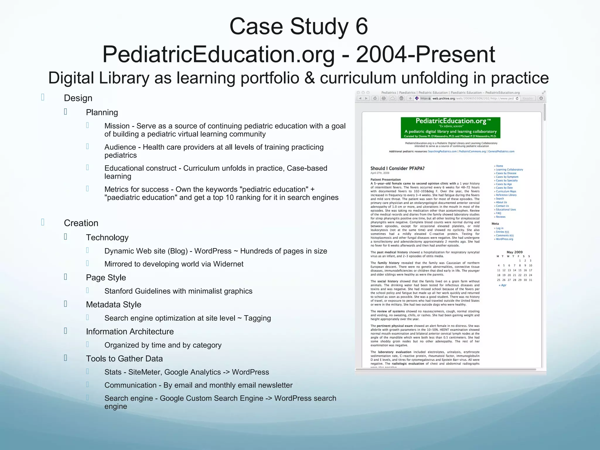 Case Study 6
PediatricEducation.org - 2004-Present
Digital Library as learning portfolio & curriculum unfolding in practice
 Design
 Planning
 Mission - Serve as a source of continuing pediatric education with a goal
of building a pediatric virtual learning community
 Audience - Health care providers at all levels of training practicing
pediatrics
 Educational construct - Curriculum unfolds in practice, Case-based
learning
 Metrics for success - Own the keywords "pediatric education" +
"paediatric education" and get a top 10 ranking for it in search engines
 Creation
 Technology
 Dynamic Web site (Blog) - WordPress ~ Hundreds of pages in size
 Mirrored to developing world via Widernet
 Page Style
 Stanford Guidelines with minimalist graphics
 Metadata Style
 Search engine optimization at site level ~ Tagging
 Information Architecture
 Organized by time and by category
 Tools to Gather Data
 Stats - SiteMeter, Google Analytics -> WordPress
 Communication - By email and monthly email newsletter
 Search engine - Google Custom Search Engine -> WordPress search
engine
 