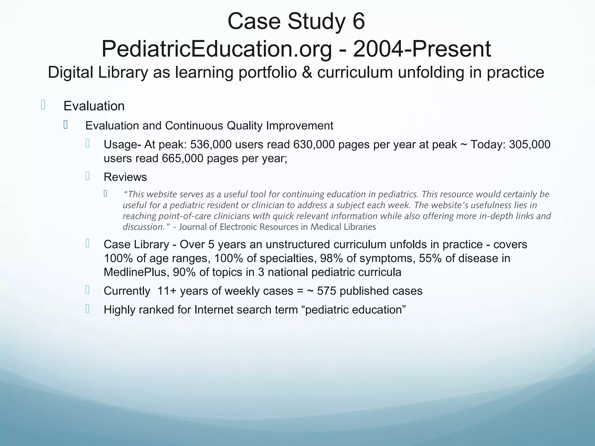 Case Study 6
PediatricEducation.org - 2004-Present
Digital Library as learning portfolio & curriculum unfolding in practice
 Evaluation
 Evaluation and Continuous Quality Improvement
 Usage- At peak: 536,000 users read 630,000 pages per year at peak ~ Today: 305,000
users read 665,000 pages per year;
 Reviews
 “This website serves as a useful tool for continuing education in pediatrics. This resource would certainly be
useful for a pediatric resident or clinician to address a subject each week. The website’s usefulness lies in
reaching point-of-care clinicians with quick relevant information while also offering more in-depth links and
discussion.” - Journal of Electronic Resources in Medical Libraries
 Case Library - Over 5 years an unstructured curriculum unfolds in practice - covers
100% of age ranges, 100% of specialties, 98% of symptoms, 55% of disease in
MedlinePlus, 90% of topics in 3 national pediatric curricula
 Currently 11+ years of weekly cases = ~ 575 published cases
 Highly ranked for Internet search term “pediatric education”
 