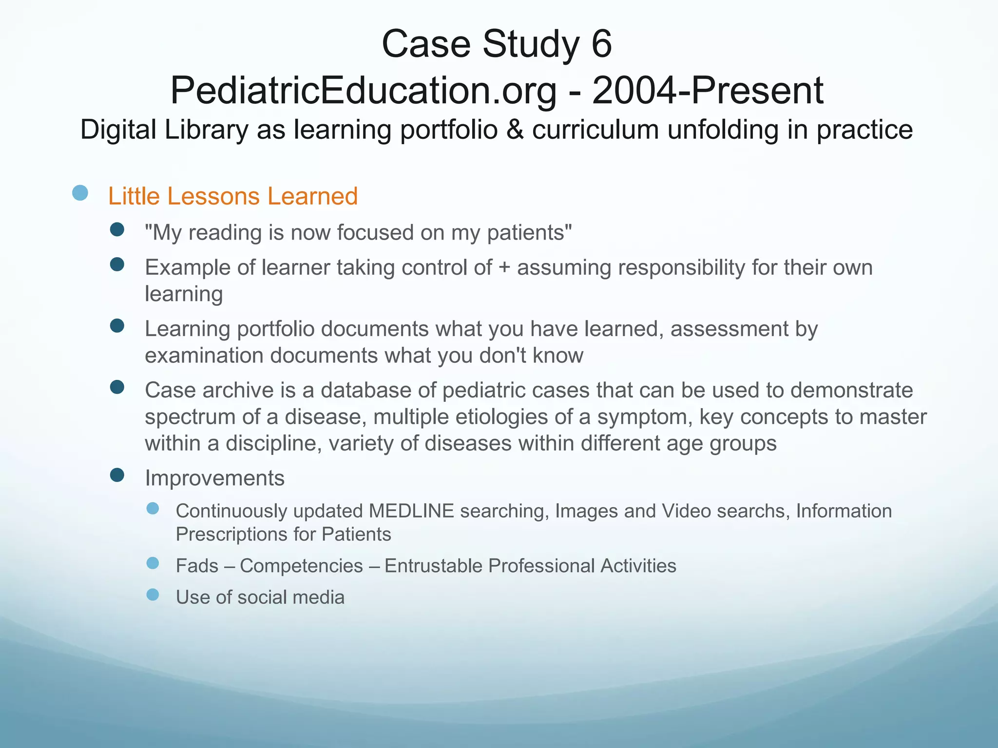 Case Study 6
PediatricEducation.org - 2004-Present
Digital Library as learning portfolio & curriculum unfolding in practice
 Little Lessons Learned
 "My reading is now focused on my patients"
 Example of learner taking control of + assuming responsibility for their own
learning
 Learning portfolio documents what you have learned, assessment by
examination documents what you don't know
 Case archive is a database of pediatric cases that can be used to demonstrate
spectrum of a disease, multiple etiologies of a symptom, key concepts to master
within a discipline, variety of diseases within different age groups
 Improvements
 Continuously updated MEDLINE searching, Images and Video searchs, Information
Prescriptions for Patients
 Fads – Competencies – Entrustable Professional Activities
 Use of social media
 