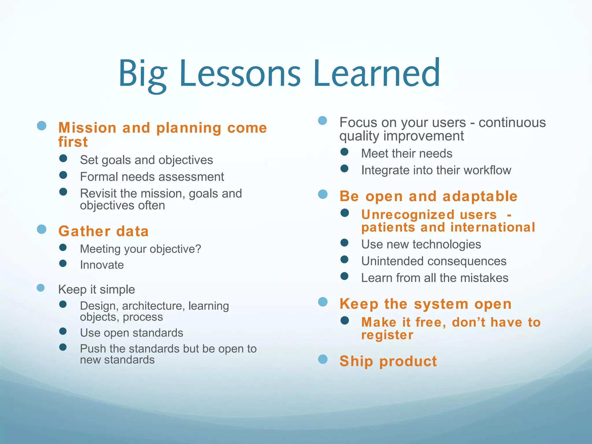 Big Lessons Learned
 Mission and planning come
first
 Set goals and objectives
 Formal needs assessment
 Revisit the mission, goals and
objectives often
 Gather data
 Meeting your objective?
 Innovate
 Keep it simple
 Design, architecture, learning
objects, process
 Use open standards
 Push the standards but be open to
new standards
 Focus on your users - continuous
quality improvement
 Meet their needs
 Integrate into their workflow
 Be open and adaptable
 Unrecognized users -
patients and international
 Use new technologies
 Unintended consequences
 Learn from all the mistakes
 Keep the system open
 Make it free, don’t have to
register
 Ship product
 