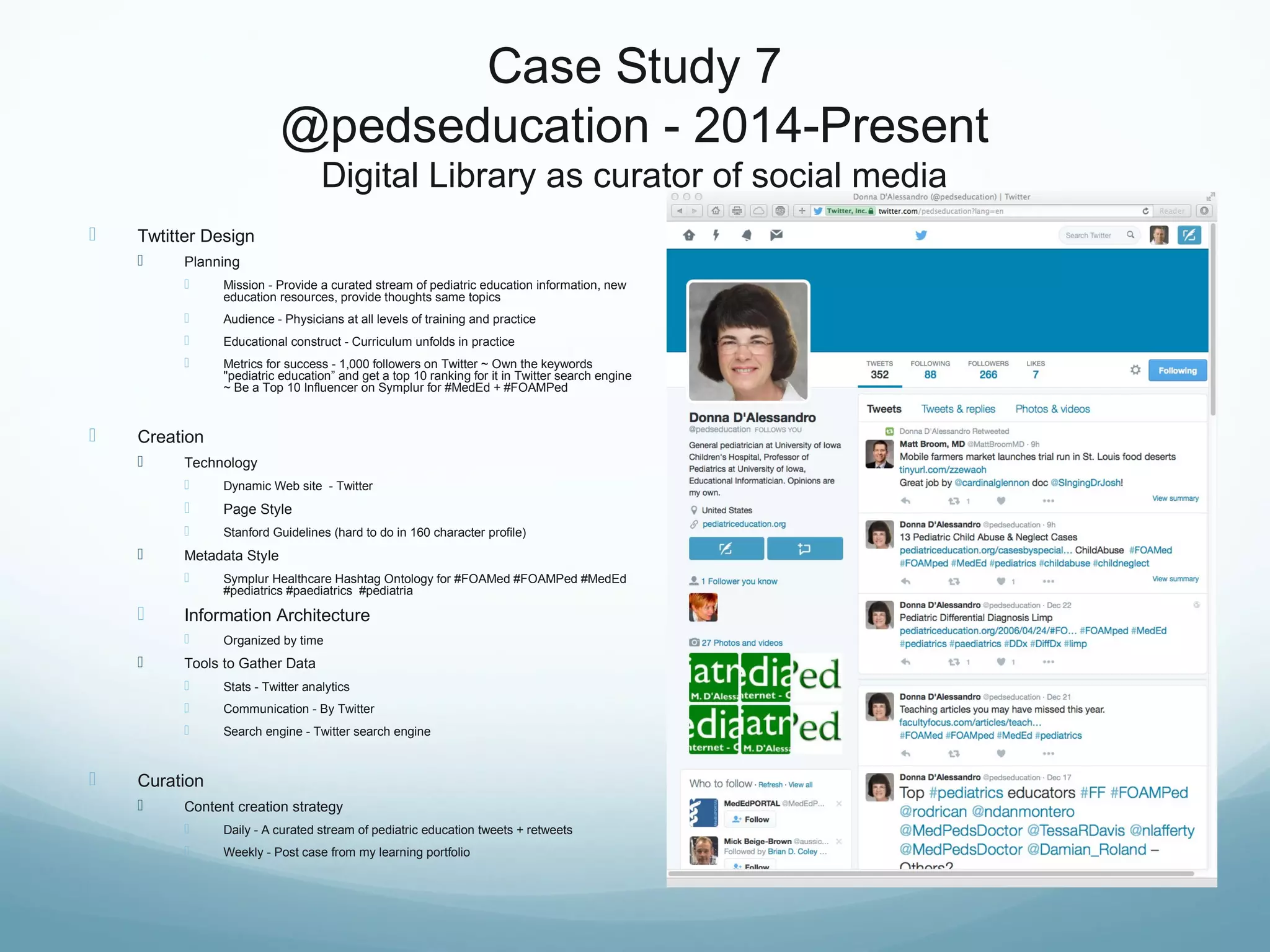 Case Study 7
@pedseducation - 2014-Present
Digital Library as curator of social media
 Twtitter Design
 Planning
 Mission - Provide a curated stream of pediatric education information, new
education resources, provide thoughts same topics
 Audience - Physicians at all levels of training and practice
 Educational construct - Curriculum unfolds in practice
 Metrics for success - 1,000 followers on Twitter ~ Own the keywords
"pediatric education” and get a top 10 ranking for it in Twitter search engine
~ Be a Top 10 Influencer on Symplur for #MedEd + #FOAMPed
 Creation
 Technology
 Dynamic Web site - Twitter
 Page Style
 Stanford Guidelines (hard to do in 160 character profile)
 Metadata Style
 Symplur Healthcare Hashtag Ontology for #FOAMed #FOAMPed #MedEd
#pediatrics #paediatrics #pediatria
 Information Architecture
 Organized by time
 Tools to Gather Data
 Stats - Twitter analytics
 Communication - By Twitter
 Search engine - Twitter search engine
 Curation
 Content creation strategy
 Daily - A curated stream of pediatric education tweets + retweets
 Weekly - Post case from my learning portfolio
 