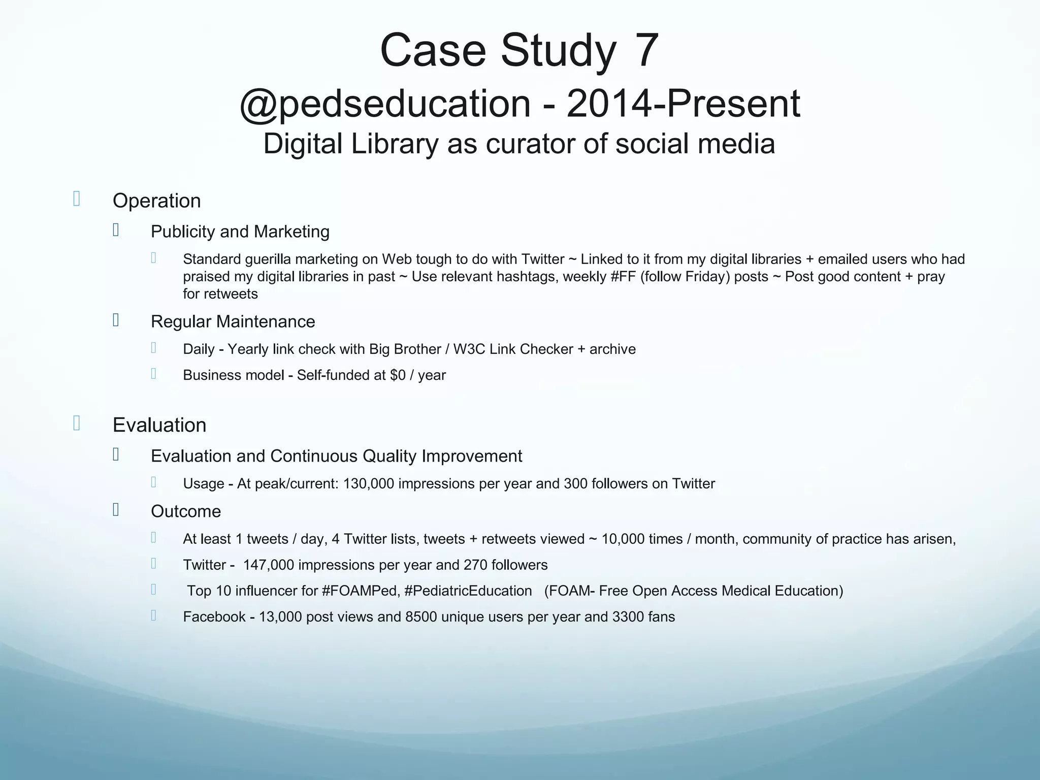 Case Study 7
@pedseducation - 2014-Present
Digital Library as curator of social media
 Operation
 Publicity and Marketing
 Standard guerilla marketing on Web tough to do with Twitter ~ Linked to it from my digital libraries + emailed users who had
praised my digital libraries in past ~ Use relevant hashtags, weekly #FF (follow Friday) posts ~ Post good content + pray
for retweets
 Regular Maintenance
 Daily - Yearly link check with Big Brother / W3C Link Checker + archive
 Business model - Self-funded at $0 / year
 Evaluation
 Evaluation and Continuous Quality Improvement
 Usage - At peak/current: 130,000 impressions per year and 300 followers on Twitter
 Outcome
 At least 1 tweets / day, 4 Twitter lists, tweets + retweets viewed ~ 10,000 times / month, community of practice has arisen,
 Twitter - 147,000 impressions per year and 270 followers
 Top 10 influencer for #FOAMPed, #PediatricEducation (FOAM- Free Open Access Medical Education)
 Facebook - 13,000 post views and 8500 unique users per year and 3300 fans
 