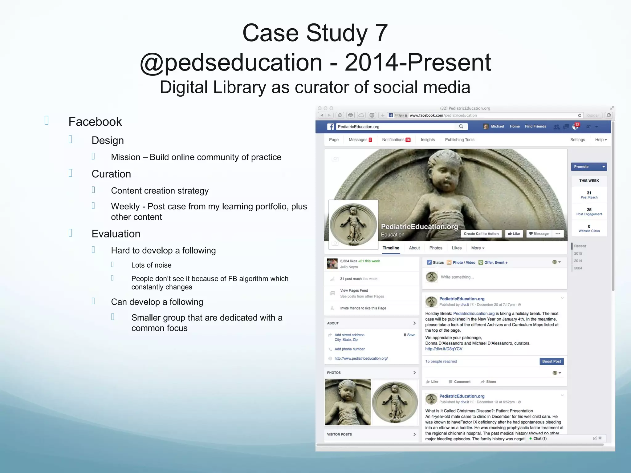 Case Study 7
@pedseducation - 2014-Present
Digital Library as curator of social media
 Facebook
 Design
 Mission – Build online community of practice
 Curation
 Content creation strategy
 Weekly - Post case from my learning portfolio, plus
other content
 Evaluation
 Hard to develop a following
 Lots of noise
 People don’t see it because of FB algorithm which
constantly changes
 Can develop a following
 Smaller group that are dedicated with a
common focus
 