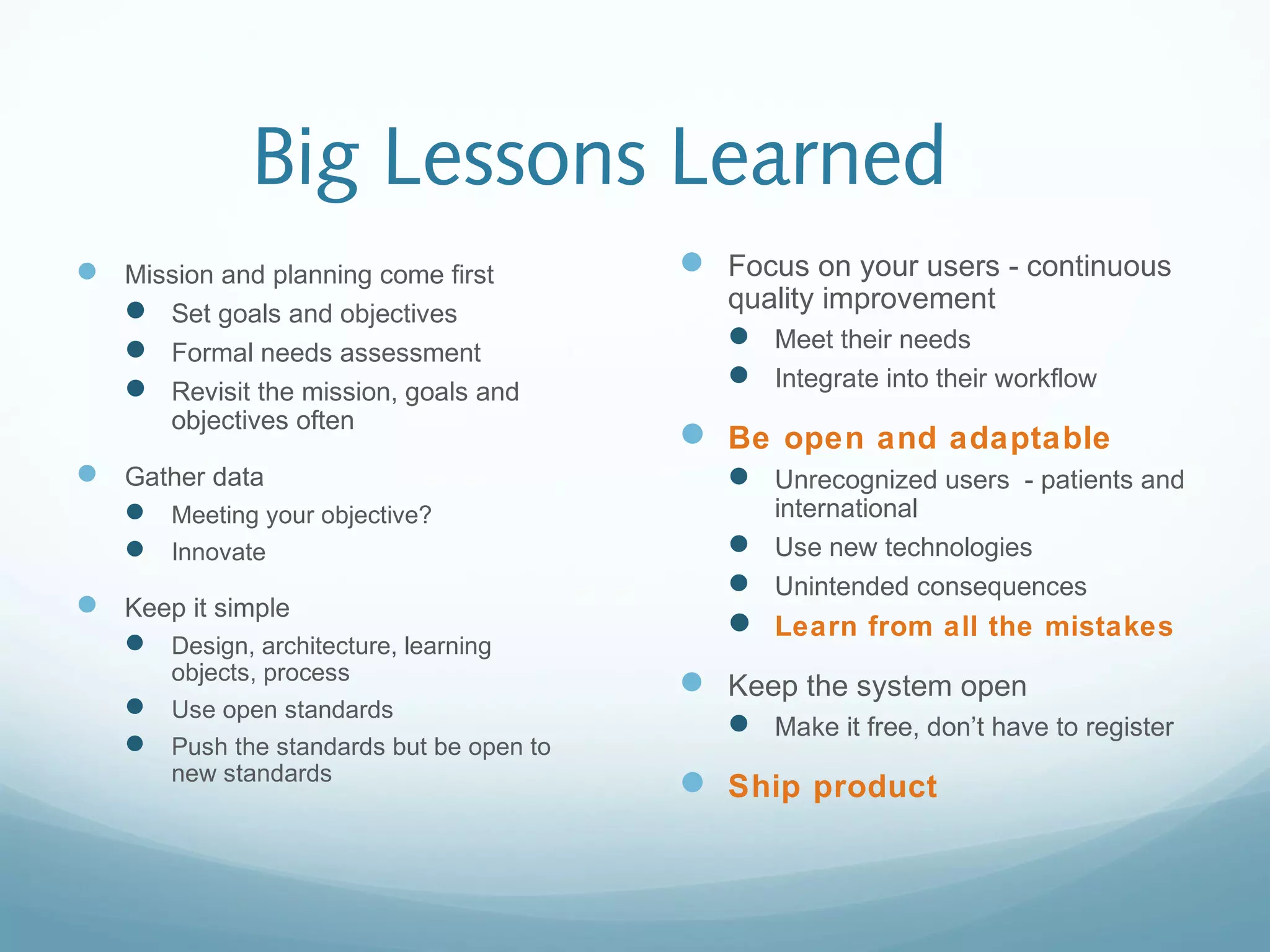 Big Lessons Learned
 Mission and planning come first
 Set goals and objectives
 Formal needs assessment
 Revisit the mission, goals and
objectives often
 Gather data
 Meeting your objective?
 Innovate
 Keep it simple
 Design, architecture, learning
objects, process
 Use open standards
 Push the standards but be open to
new standards
 Focus on your users - continuous
quality improvement
 Meet their needs
 Integrate into their workflow
 Be open and adaptable
 Unrecognized users - patients and
international
 Use new technologies
 Unintended consequences
 Learn from all the mistakes
 Keep the system open
 Make it free, don’t have to register
 Ship product
 