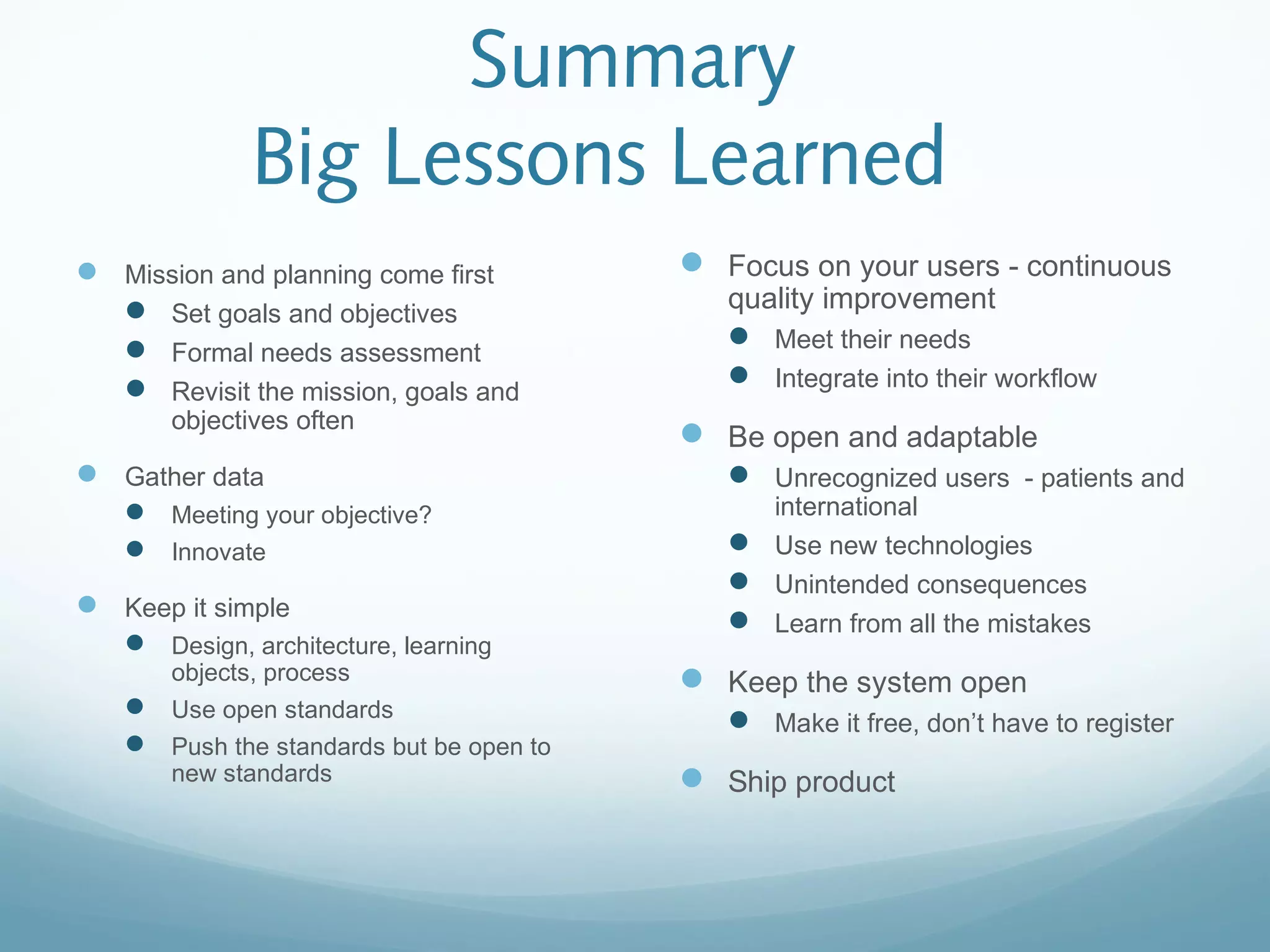 Summary
Big Lessons Learned
 Mission and planning come first
 Set goals and objectives
 Formal needs assessment
 Revisit the mission, goals and
objectives often
 Gather data
 Meeting your objective?
 Innovate
 Keep it simple
 Design, architecture, learning
objects, process
 Use open standards
 Push the standards but be open to
new standards
 Focus on your users - continuous
quality improvement
 Meet their needs
 Integrate into their workflow
 Be open and adaptable
 Unrecognized users - patients and
international
 Use new technologies
 Unintended consequences
 Learn from all the mistakes
 Keep the system open
 Make it free, don’t have to register
 Ship product
 