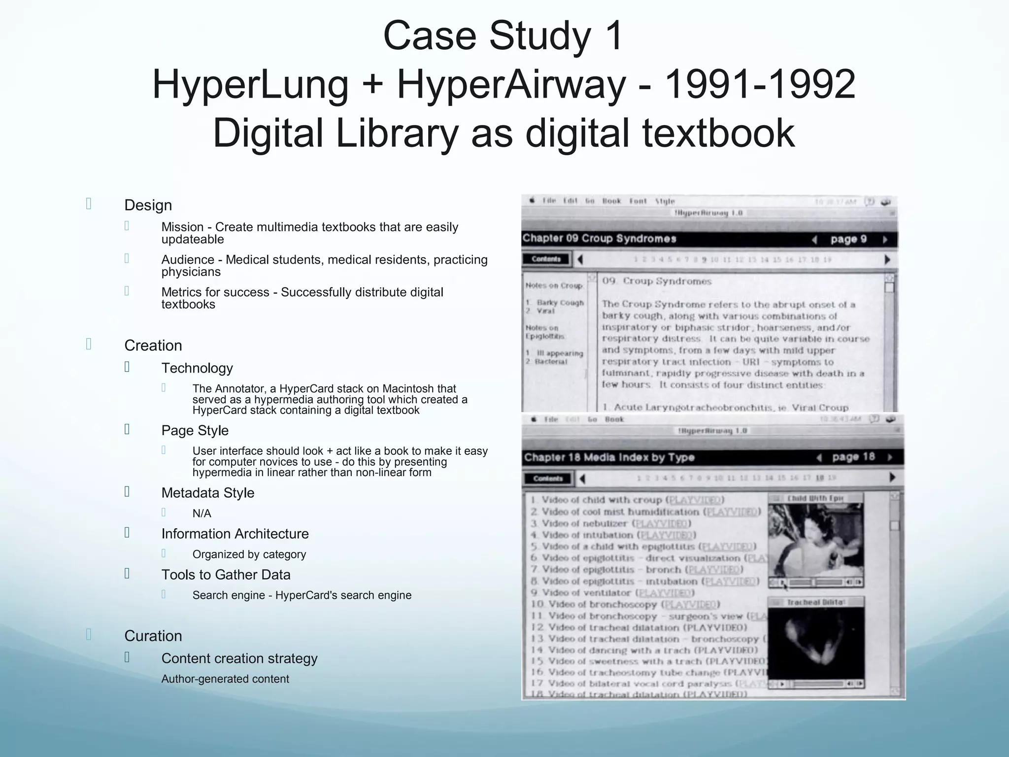 Case Study 1
HyperLung + HyperAirway - 1991-1992
Digital Library as digital textbook
 Design
 Mission - Create multimedia textbooks that are easily
updateable
 Audience - Medical students, medical residents, practicing
physicians
 Metrics for success - Successfully distribute digital
textbooks
 Creation
 Technology
 The Annotator, a HyperCard stack on Macintosh that
served as a hypermedia authoring tool which created a
HyperCard stack containing a digital textbook
 Page Style
 User interface should look + act like a book to make it easy
for computer novices to use - do this by presenting
hypermedia in linear rather than non-linear form
 Metadata Style
 N/A
 Information Architecture
 Organized by category
 Tools to Gather Data
 Search engine - HyperCard's search engine
 Curation
 Content creation strategy
Author-generated content
 