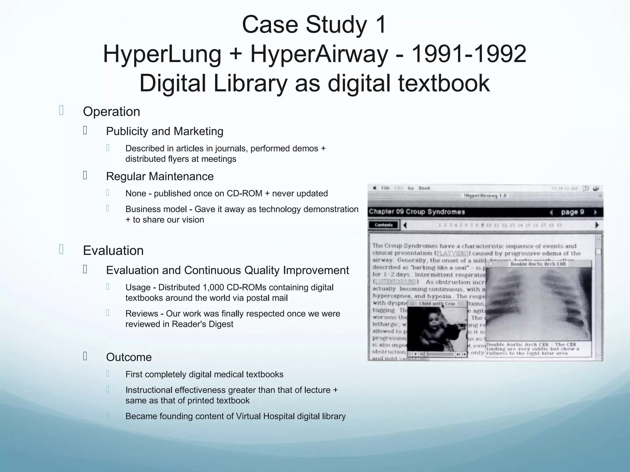 Case Study 1
HyperLung + HyperAirway - 1991-1992
Digital Library as digital textbook
 Operation
 Publicity and Marketing
 Described in articles in journals, performed demos +
distributed flyers at meetings
 Regular Maintenance
 None - published once on CD-ROM + never updated
 Business model - Gave it away as technology demonstration
+ to share our vision
 Evaluation
 Evaluation and Continuous Quality Improvement
 Usage - Distributed 1,000 CD-ROMs containing digital
textbooks around the world via postal mail
 Reviews - Our work was finally respected once we were
reviewed in Reader's Digest
 Outcome
 First completely digital medical textbooks
 Instructional effectiveness greater than that of lecture +
same as that of printed textbook
 Became founding content of Virtual Hospital digital library
 