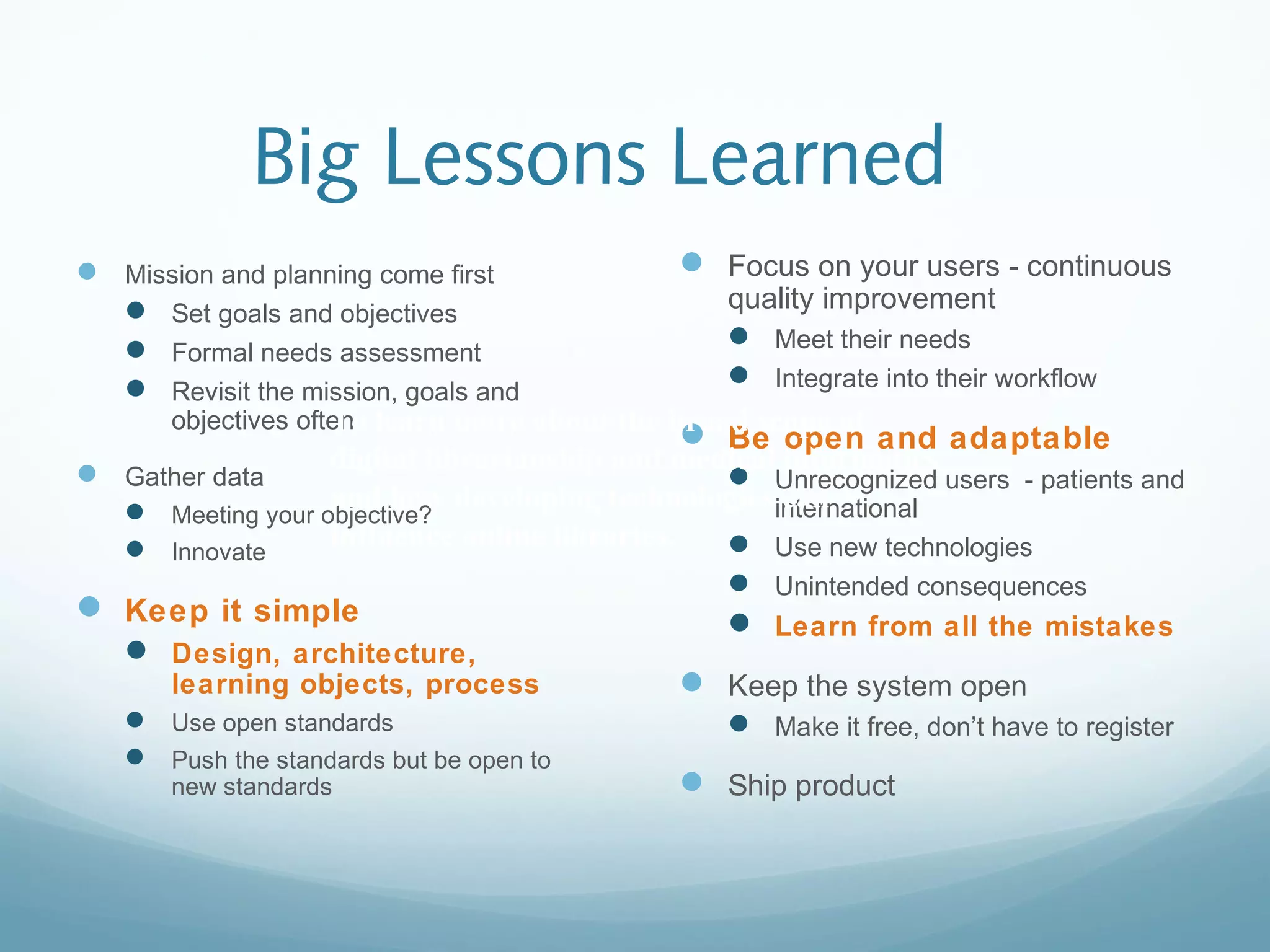 Big Lessons Learned
 Mission and planning come first
 Set goals and objectives
 Formal needs assessment
 Revisit the mission, goals and
objectives often
 Gather data
 Meeting your objective?
 Innovate
 Keep it simple
 Design, architecture,
learning objects, process
 Use open standards
 Push the standards but be open to
new standards
 Focus on your users - continuous
quality improvement
 Meet their needs
 Integrate into their workflow
 Be open and adaptable
 Unrecognized users - patients and
international
 Use new technologies
 Unintended consequences
 Learn from all the mistakes
 Keep the system open
 Make it free, don’t have to register
 Ship product
To learn more about the broad scope of
digital librarianship and medical informatics
and how developing technologies can
influence online libraries.
To learn more about the broad scope of
digital librarianship and medical informatics
and how developing technologies can
influence online libraries.
 