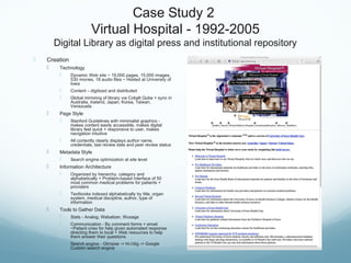 Case Study 2
Virtual Hospital - 1992-2005
Digital Library as digital press and institutional repository
 Creation
 Technology
 Dynamic Web site ~ 19,000 pages, 15,000 images,
530 movies, 18 audio files ~ Hosted at University of
Iowa
 Content – digitized and distributed
 Global mirroring of library via Cobalt Qube + sync in
Australia, Iceland, Japan, Korea, Taiwan,
Venezuela
 Page Style
 Stanford Guidelines with minimalist graphics -
makes content easily accessible, makes digital
library feel quick + responsive to user, makes
navigation intuitive
 All contently clearly displays author name,
credentials, last review date and peer review status
 Metadata Style
 Search engine optimization at site level
 Information Architecture
 Organized by hierarchy, category and
alphabetically + Problem-based interface of 50
most common medical problems for patients +
providers
 Textbooks indexed alphabetically by title, organ
system, medical discipline, author, type of
information
 Tools to Gather Data
 Stats - Analog, Webalizer, Wusage
 Communication - By comment forms + email
~Patient cries for help given automated response
directing them to local + Web resources to help
them answer their questions
 Search engine - Glimpse -> ht://dig -> Google
Custom search engine
 