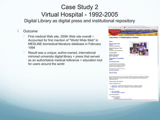 Case Study 2
Virtual Hospital - 1992-2005
Digital Library as digital press and institutional repository
 Outcome
 First medical Web site, 250th Web site overall ~
Accounted for first mention of "World Wide Web" in
MEDLINE biomedical literature database in February
1994
 Result was a unique, author-owned, international
mirrored university digital library + press that served
as an authoritative medical reference + education tool
for users around the world
 