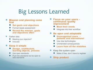 Big Lessons Learned
 Mission and planning come
first
 Set goals and objectives
 Formal needs assessment
 Revisit the mission, goals
and objectives often
 Gather data
 Meeting your objective?
 Innovate
 Keep it simple
 Design, architecture,
learning objects, process
 Use open standards
 Push the standards but be open to
new standards
 Focus on your users -
continuous quality
improvement
 Meet their needs
 Integrate into their workflow
 Be open and adaptable
 Unrecognized users -
patients and international
 Use new technologies
 Unintended consequences
 Learn from all the mistakes
 Keep the system open
 Make it free, don’t have to register
 Ship product
 