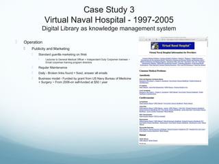 Case Study 3
Virtual Naval Hospital - 1997-2005
Digital Library as knowledge management system
 Operation
 Publicity and Marketing
 Standard guerilla marketing on Web
 Lectures to General Medical Officer + Independent Duty Corpsmen trainees ~
Email corpsman training program directors
 Regular Maintenance
 Daily - Broken links found + fixed, answer all emails
 Business model - Funded by grant from US Navy Bureau of Medicine
+ Surgery ~ From 2006-on self-funded at $50 / year
 