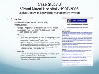 Case Study 3
Virtual Naval Hospital - 1997-2005
Digital Library as knowledge management system
 Evaluation
 Evaluation and Continuous Quality
Improvement
 Usage - At peak: 1.6 million users read 7 million
pages per year ~ At end: 10,000 users read
15,000 pages per year
 Reviews
 Virtual Naval Hospital named as one of the Navy's five "Success
Stories" in the field of Knowledge Management - The Department
of the Navy's Chief Information Officer, 1999
 "Although there are a few books on shipboard medicine, the US
Navy's Virtual Naval Hospital constitutes a comprehensive digital
library of medical information tailored to the Sea Service..." -
Textbook of Military Medicine, Shipboard Medicine by CAPT
Terrence Riley, MC, USN (retired), 2003
 Awards
 Award for Knowledge Sharing / Outstanding Knowledge Expert
System - Department of the Navy, 2000
 Recognized for its contributions to telemedicine - American
Telemedicine Association, 2006
 