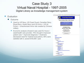 Case Study 3
Virtual Naval Hospital - 1997-2005
Digital Library as knowledge management system
 Evaluation
 Outcome
 Used by US Navy, US Coast Guard, Canadian Navy,
Royal Navy, Greek Navy (and US Army + US Air
Force) ~ Unauthorized mirror site created by Chinese
military
 Economic analysis showed it was used 8.2 hours /
week/health care provider, 70% thought it improved
patient care + improved diagnosis + treatment,
decreased need for medical evacuations, 94% were
satisfied with it, saved $144,000 / year
 