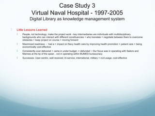 Case Study 3
Virtual Naval Hospital - 1997-2005
Digital Library as knowledge management system
 Little Lessons Learned
 People, not technology, make the project work - key intermediaries are individuals with multidisciplinary
backgrounds who can interact with different constituencies + who translate + negotiate between them to overcome
obstacles + keep project on course + moving forward
 Maximized readiness - had a + impact on Navy health care by improving health promotion + patient care + being
economically cost-effective
 Consistently over delivered + came in under budget -> defunded ~ Our focus was in operating with Sailors and
Marines at the tip of the spear…not in operating within BUMED bureaucracy
 Successes: User-centric, well received, tri-service, international, military + civil usage, cost-effective
 