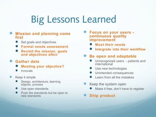 Big Lessons Learned
 Mission and planning come
first
 Set goals and objectives
 Formal needs assessment
 Revisit the mission, goals
and objectives often
 Gather data
 Meeting your objective?
 Innovate
 Keep it simple
 Design, architecture, learning
objects, process
 Use open standards
 Push the standards but be open to
new standards
 Focus on your users -
continuous quality
improvement
 Meet their needs
 Integrate into their workflow
 Be open and adaptable
 Unrecognized users - patients and
international
 Use new technologies
 Unintended consequences
 Learn from all the mistakes
 Keep the system open
 Make it free, don’t have to register
 Ship product
 