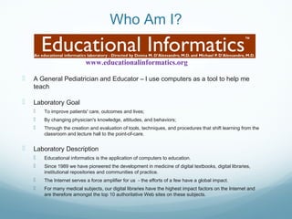 Who Am I?
 A General Pediatrician and Educator – I use computers as a tool to help me
teach
 Laboratory Goal
 To improve patients' care, outcomes and lives;
 By changing physician's knowledge, attitudes, and behaviors;
 Through the creation and evaluation of tools, techniques, and procedures that shift learning from the
classroom and lecture hall to the point-of-care.
 Laboratory Description
 Educational informatics is the application of computers to education.
 Since 1989 we have pioneered the development in medicine of digital textbooks, digital libraries,
institutional repositories and communities of practice.
 The Internet serves a force amplifier for us - the efforts of a few have a global impact.
 For many medical subjects, our digital libraries have the highest impact factors on the Internet and
are therefore amongst the top 10 authoritative Web sites on these subjects.
www.educationalinformatics.org
 