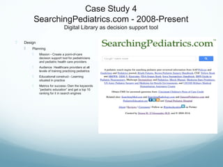 Case Study 4
SearchingPediatrics.com - 2008-Present
Digital Library as decision support tool
 Design
 Planning
 Mission - Create a point-of-care
decision support tool for pediatricians
and pediatric health care providers
 Audience Healthcare providers at all
levels of training practicing pediatrics
 Educational construct - Learning
situated in practice
 Metrics for success- Own the keywords
”pediatric education” and get a top 10
ranking for it in search engines
 
