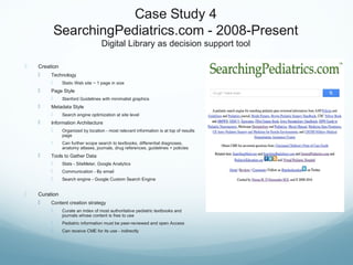 Case Study 4
SearchingPediatrics.com - 2008-Present
Digital Library as decision support tool
 Creation
 Technology
 Static Web site ~ 1 page in size
 Page Style
 Stanford Guidelines with minimalist graphics
 Metadata Style
 Search engine optimization at site level
 Information Architecture
 Organized by location - most relevant information is at top of results
page
 Can further scope search to textbooks, differential diagnoses,
anatomy atlases, journals, drug references, guidelines + policies
 Tools to Gather Data
 Stats - SiteMeter, Google Analytics
 Communication - By email
 Search engine - Google Custom Search Engine
 Curation
 Content creation strategy
 Curate an index of most authoritative pediatric textbooks and
journals whose content is free to use
 Pediatric information must be peer-reviewed and open Access
 Can receive CME for its use - indirectly
 