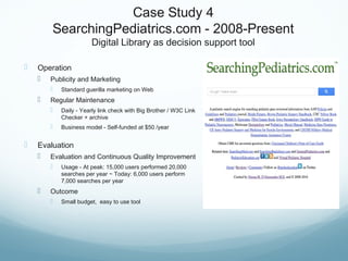 Case Study 4
SearchingPediatrics.com - 2008-Present
Digital Library as decision support tool
 Operation
 Publicity and Marketing
 Standard guerilla marketing on Web
 Regular Maintenance
 Daily - Yearly link check with Big Brother / W3C Link
Checker + archive
 Business model - Self-funded at $50 /year
 Evaluation
 Evaluation and Continuous Quality Improvement
 Usage - At peak: 15,000 users performed 20,000
searches per year ~ Today: 6,000 users perform
7,000 searches per year
 Outcome
 Small budget, easy to use tool
 