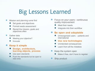 Big Lessons Learned
 Mission and planning come first
 Set goals and objectives
 Formal needs assessment
 Revisit the mission, goals and
objectives often
 Gather data
 Meeting your objective?
 Innovate
 Keep it simple
 Design, architecture,
learning objects, process
 Use open standards
 Push the standards but be open to
new ones
 Focus on your users - continuous
quality improvement
 Meet their needs
 Integrate into their workflow
 Be open and adaptable
 Unrecognized users - patients and
international
 Use new technologies
 Unintended consequences
 Learn from all the mistakes
 Keep the system open
 Make it free, don’t have to register
 Ship product
 
