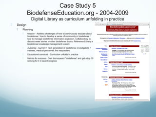 Case Study 5
BiodefenseEducation.org - 2004-2009
Digital Library as curriculum unfolding in practice
 Design
 Planning
 Mission - Address challenges of how to continuously educate about
biodefense / how to develop a sense of community in biodefense /
how to manage biodefense information explosion. Collaboratory to
discuss news stories or other biodefense topics, Reference Library is
biodefense knowledge management system
 Audience - Current + next generation of biodefense investigators +
trainees, medical personnel, first responders
 Educational construct - Curriculum unfolds in practice
 Metrics for success - Own the keyword "biodefense" and get a top 10
ranking for it in search engines
 
