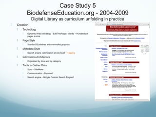 Case Study 5
BiodefenseEducation.org - 2004-2009
Digital Library as curriculum unfolding in practice
 Creation
 Technology
 Dynamic Web site (Blog) - EditThisPage / Manila ~ Hundreds of
pages in size
 Page Style
 Stanford Guidelines with minimalist graphics
 Metadata Style
 Search engine optimization at site level ~ Tagging
 Information Architecture
 Organized by time and by category
 Tools to Gather Data
 Stats - SiteMeter
 Communication - By email
 Search engine - Google Custom Search Engine f
 