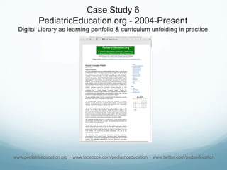 Case Study 6
PediatricEducation.org - 2004-Present
Digital Library as learning portfolio & curriculum unfolding in practice
www.pediatriceducation.org ~ www.facebook.com/pediatriceducation ~ www.twitter.com/pedseducation
 