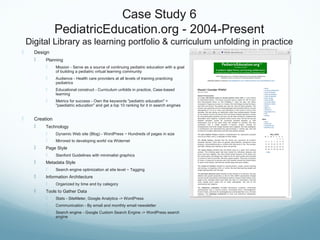 Case Study 6
PediatricEducation.org - 2004-Present
Digital Library as learning portfolio & curriculum unfolding in practice
 Design
 Planning
 Mission - Serve as a source of continuing pediatric education with a goal
of building a pediatric virtual learning community
 Audience - Health care providers at all levels of training practicing
pediatrics
 Educational construct - Curriculum unfolds in practice, Case-based
learning
 Metrics for success - Own the keywords "pediatric education" +
"paediatric education" and get a top 10 ranking for it in search engines
 Creation
 Technology
 Dynamic Web site (Blog) - WordPress ~ Hundreds of pages in size
 Mirrored to developing world via Widernet
 Page Style
 Stanford Guidelines with minimalist graphics
 Metadata Style
 Search engine optimization at site level ~ Tagging
 Information Architecture
 Organized by time and by category
 Tools to Gather Data
 Stats - SiteMeter, Google Analytics -> WordPress
 Communication - By email and monthly email newsletter
 Search engine - Google Custom Search Engine -> WordPress search
engine
 