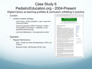 Case Study 6
PediatricEducation.org - 2004-Present
Digital Library as learning portfolio & curriculum unfolding in practice
 Curation
 Content creation strategy
 Case Library - Author publishes 1 case / week from
Learning Portfolio
 Content syndicated to RSS / Facebook / Twitter ~
Cross-platform syndication + integration is non-
standards based and ugly
 Learning Collaboratory - User-generated content
 Operation
 Regular Maintenance
 Daily - Yearly link check with Big Brother / W3C Link
Checker
 Business model - Self-funded at $150 / year
 