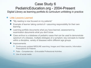 Case Study 6
PediatricEducation.org - 2004-Present
Digital Library as learning portfolio & curriculum unfolding in practice
 Little Lessons Learned
 "My reading is now focused on my patients"
 Example of learner taking control of + assuming responsibility for their own
learning
 Learning portfolio documents what you have learned, assessment by
examination documents what you don't know
 Case archive is a database of pediatric cases that can be used to demonstrate
spectrum of a disease, multiple etiologies of a symptom, key concepts to master
within a discipline, variety of diseases within different age groups
 Improvements
 Continuously updated MEDLINE searching, Images and Video searchs, Information
Prescriptions for Patients
 Fads – Competencies – Entrustable Professional Activities
 Use of social media
 