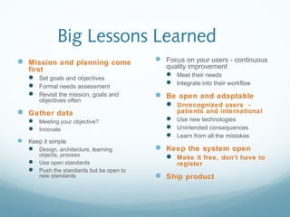 Big Lessons Learned
 Mission and planning come
first
 Set goals and objectives
 Formal needs assessment
 Revisit the mission, goals and
objectives often
 Gather data
 Meeting your objective?
 Innovate
 Keep it simple
 Design, architecture, learning
objects, process
 Use open standards
 Push the standards but be open to
new standards
 Focus on your users - continuous
quality improvement
 Meet their needs
 Integrate into their workflow
 Be open and adaptable
 Unrecognized users -
patients and international
 Use new technologies
 Unintended consequences
 Learn from all the mistakes
 Keep the system open
 Make it free, don’t have to
register
 Ship product
 