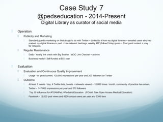 Case Study 7
@pedseducation - 2014-Present
Digital Library as curator of social media
 Operation
 Publicity and Marketing
 Standard guerilla marketing on Web tough to do with Twitter ~ Linked to it from my digital libraries + emailed users who had
praised my digital libraries in past ~ Use relevant hashtags, weekly #FF (follow Friday) posts ~ Post good content + pray
for retweets
 Regular Maintenance
 Daily - Yearly link check with Big Brother / W3C Link Checker + archive
 Business model - Self-funded at $0 / year
 Evaluation
 Evaluation and Continuous Quality Improvement
 Usage - At peak/current: 130,000 impressions per year and 300 followers on Twitter
 Outcome
 At least 1 tweets / day, 4 Twitter lists, tweets + retweets viewed ~ 10,000 times / month, community of practice has arisen,
 Twitter - 147,000 impressions per year and 270 followers
 Top 10 influencer for #FOAMPed, #PediatricEducation (FOAM- Free Open Access Medical Education)
 Facebook - 13,000 post views and 8500 unique users per year and 3300 fans
 