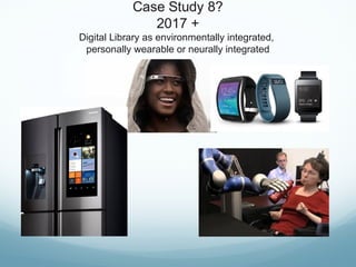Case Study 8?
2017 +
Digital Library as environmentally integrated,
personally wearable or neurally integrated
 