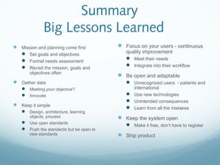 Summary
Big Lessons Learned
 Mission and planning come first
 Set goals and objectives
 Formal needs assessment
 Revisit the mission, goals and
objectives often
 Gather data
 Meeting your objective?
 Innovate
 Keep it simple
 Design, architecture, learning
objects, process
 Use open standards
 Push the standards but be open to
new standards
 Focus on your users - continuous
quality improvement
 Meet their needs
 Integrate into their workflow
 Be open and adaptable
 Unrecognized users - patients and
international
 Use new technologies
 Unintended consequences
 Learn from all the mistakes
 Keep the system open
 Make it free, don’t have to register
 Ship product
 