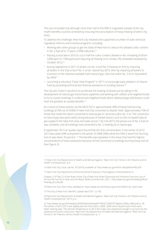 10
The city concluded that although more than half of the PM2.5 originated outside of the city,
health benefits could be achieved by reducing the consumption of heavy heating oil within city
limits.
To address this challenge, New York City initiated and supported a number of state and local
regulatory reforms and incentive programs, including:
•	 Working with other groups to get the State of New York to reduce the allowed sulfur content
	 in No. 2 fuel oil to 15 ppm, a 99% reduction;15
•	 Passing a local law in 2010 to cut in half the sulfur content allowed in No. 4 heating oil (from
	 3,000 ppm to 1,500 ppm) and requiring all heating oil to contain 2% renewable biodiesel by
	 October 2012;16
•	 Issuing regulations in 2011 to phase out No. 4 and No. 6 heating oil; first by requiring
	 all boilers in the City to burn No. 4 oil (or cleaner) by 2015, then by requiring all boilers to
	 transition to the cleanest available fuels (natural gas, ultra-low sulfur No. 2 oil or equivalent)
	 by 2030;17
•	 Launching a voluntary “Clean Heat Program” in 2011 to encourage early adoption of cleaner
	 fuels by providing technical and financial assistance to building owners.18
The city also noted it would try to accelerate the heating oil phase-out by aiding in the
development of natural gas transmission pipelines and working with utilities and neighborhoods
to try to cluster buildings in underserved neighborhoods where additional gas distribution could
have the greatest air quality benefits.19
As a result of these policies, by the fall of 2013, approximately 30% of heavy fuel-burning
buildings (2,700 out of 9,000) in New York City converted to cleaner fuels. Approximately 75% of
those that made the switch converted to natural gas or ultra-low sulfur No. 2 oil. The conversion
to natural gas was particularly strong because of market factors such as the increased natural
gas supply to the New York area and lower prices.20
By mid-2015, the phase-out of No. 6 fuel oil
was complete, and all buildings had converted to No. 2 heating oil or natural gas.
A September 2013 air quality report found that the SOx concentration in the winter of 2012-
2013 was down 69% compared to the winter of 2008-2009, while the PM2.5 level from burning
fuel oil was down 35 percent. 21
The benefits were greatest in the areas that had the highest
concentrations of these pollutants because of their proximity to buildings burning heavy fuel oil.
(See Figure 2).
15 New York City Department of Health and Mental Hygiene, “New York City Trends in Air Pollution and its
Health Consequences,” p.3.
16 New York City Local Law No. 43 (2010), available at: http://www.nyc.gov/html/ dep/pdf/air/ll43.pdf.
17 New York City Department of Environmental Protection, Promulgation of Amendments to
Chapter 2 of Title 15 of the Rules of the City of New York Rules Governing the Emissions from the Use of
#4 and #6 Fuel Oil in Heat and Hot Water Boilers and Burners, 2011. http://www.nyc.gov/html/dep/pdf/air/
heating_oil_rule.pdf.
18 New York City Clean Heat, available at: https://www.nyccleanheat.org/content/what-nyc-clean-heat.
19 The City of New York, PlanNYC update April 2011, p.106.
20 New York City Department of Health and Mental Hygiene, “New York City Trends in Air Pollution and its
Health Consequences,” 2013, p.3.
21 http://www.nyc.gov/html/planyc2030/downloads/pdf/140422_PlaNYCP-Report_FINAL_Web.pdf, p. 26.
The winter of 2012-2013 was slightly warmer than that in 2008- 2009, which would mean there were
fewer heating days. The warmer temperature in 2012-2013 was not substantial enough to account for the
observed emissions reductions. New York City Department of Health and Mental Hygiene, “New York City
Trends in Air Pollution and its Health Consequences,” p. 7.
 
