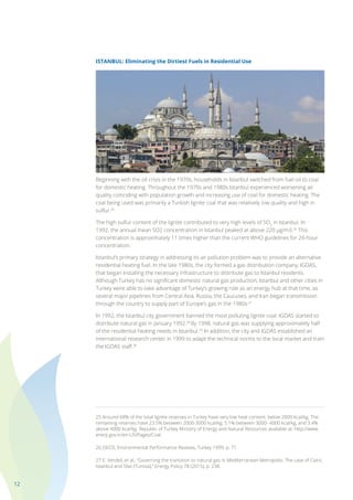 12
ISTANBUL: Eliminating the Dirtiest Fuels in Residential Use
Beginning with the oil crisis in the 1970s, households in Istanbul switched from fuel oil to coal
for domestic heating. Throughout the 1970s and 1980s Istanbul experienced worsening air
quality coinciding with population growth and increasing use of coal for domestic heating. The
coal being used was primarily a Turkish lignite coal that was relatively low quality and high in
sulfur.25
The high sulfur content of the lignite contributed to very high levels of SO2
in Istanbul. In
1992, the annual mean SO2 concentration in Istanbul peaked at above 220 µg/m3.26
This
concentration is approximately 11 times higher than the current WHO guidelines for 24-hour
concentration.
Istanbul’s primary strategy in addressing its air pollution problem was to provide an alternative
residential heating fuel. In the late 1980s, the city formed a gas distribution company, IGDAS,
that began installing the necessary infrastructure to distribute gas to Istanbul residents.
Although Turkey has no significant domestic natural gas production, Istanbul and other cities in
Turkey were able to take advantage of Turkey’s growing role as an energy hub at that time, as
several major pipelines from Central Asia, Russia, the Caucuses, and Iran began transmission
through the country to supply part of Europe’s gas in the 1980s.27
In 1992, the Istanbul city government banned the most polluting lignite coal. IGDAS started to
distribute natural gas in January 1992.28
By 1998, natural gas was supplying approximately half
of the residential heating needs in Istanbul.29
In addition, the city and IGDAS established an
international research center in 1999 to adapt the technical norms to the local market and train
the IGDAS staff.30
25 Around 68% of the total lignite reserves in Turkey have very low heat content, below 2000 kcal/kg. The
remaining reserves have 23.5% between 2000-3000 kcal/kg, 5.1% between 3000- 4000 kcal/kg, and 3.4%
above 4000 kcal/kg. Republic of Turkey Ministry of Energy and Natural Resources available at: http://www.
enerji.gov.tr/en-US/Pages/Coal.
26 OECD, Environmental Performance Reviews, Turkey 1999, p. 71.
27 E. Verdeil, et al., “Governing the transition to natural gas in Mediterranean Metropolis: The case of Cairo,
Istanbul and Sfax (Tunisia),” Energy Policy 78 (2015), p. 238.
 