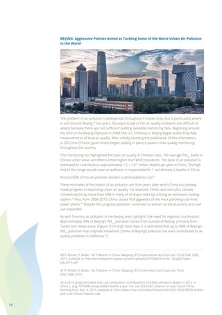 18
BEIJING: Aggressive Policies Aimed at Tackling Some of the Worst Urban Air Pollution
in the World
The problem of air pollution is widespread throughout Chinese cities, but is particularly severe
in and around Beijing.40
For years, the exact scope of the air quality problems was difficult to
assess because there was not sufficient publicly available monitoring data. Beginning around
the time of the Beijing Olympics in 2008, the U.S. Embassy in Beijing began publicizing daily
measurements of local air quality. After initially resisting the publication of this information,
in 2012 the Chinese government began putting in place a system of air quality monitoring
throughout the country.
The monitoring has highlighted the poor air quality in Chinese cities. The average PM2.5
levels in
China’s urban areas are often 6 times higher than WHO standards. This level of air pollution is
estimated to contribute to approximately 1.2 – 1.641
million deaths per year in China. The high
end of this range would mean air pollution is responsible for 1 out of every 6 deaths in China.
Around 50% of this air pollution burden is attributable to coal.42
These estimates of the impact of air pollution are from years after which China had already
made progress in improving urban air quality. For example, China reduced sulfur dioxide
concentrations by more than 50% in many of its major cities by utilizing an emissions trading
system.43
Also, from 2006-2010, China closed 76.8 gigawatts of the most polluting coal-fired
power plants.44
Despite this progress, pollution continued to worsen as the economy and coal
use expanded.
As with Toronto, air pollution in the Beijing area highlights the need for regional coordination.
Approximately 40% of Beijing’s PM2.5
pollution comes from outside of Beijing, primarily from
Tianjin and Hebei areas. (Figure 7) On high haze days, it is estimated that up to 90% of Beijing’s
PM2.5
pollution may originate elsewhere. (Some of Beijing’s pollution has even contributed to air
quality problems in California.45
)
40 R. Rohde, R. Muller, “Air Pollution in China: Mapping of Concentrations and Sources,” PLoS ONE 10(8),
2015. Available at: http://berkeleyearth.org/wp-content/uploads/2015/08/China-Air- Quality-Paper-
July-2015.pdf.
41 R. Rohde, R. Muller, “Air Pollution in China: Mapping of Concentrations and Sources,” PLoS
ONE 10(8), 2015.
42 A 2014 study estimated that coal combustion contributed to 670,000 premature deaths in 2012 in
China. L. Jing, “670,000 smog-related deaths a year: the cost of China’s reliance on coal,” South China
Morning Post, Nov. 4, 2014, available at: http://www.scmp.com/news/china/article/1632163/670000-deaths-
year-cost-chinas-reliance-coal.
 