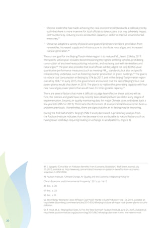 20
•	 Chinese leadership has made achieving the new environmental standards a political priority,
	 such that there is more incentive for local officials to take actions that may adversely impact
	 GDP numbers by reducing excess production capacity in order to improve environmental
	measures;47
•	 China has adopted a variety of policies and goals to promote increased generation from
	 renewables, increased supply and infrastructure to distribute natural gas, and increased
	 nuclear generation.48
The current goal for the Beijing-Tianjin-Hebei region is to reduce PM2.5
levels 25% by 2017.
The specific action plan includes decommissioning the highest emitting vehicles, prohibiting
construction of any new heavy polluting industries, and replacing coal with renewables and
natural gas.49
The plan also provides that local officials will be judged not only by the usual
quantitative performance measures (such as meeting PM2.5
standards), but also on specific
initiatives they undertake, such as fostering cleaner production or green buildings.50
The goal is
to reduce coal consumption in Beijing by 57% by 2017, and in the Beijing-Tianjin-Hebei region
overall by 16%.51
In early 2015, the government announced that the last of Beijing’s four coal
power plants would shut down in 2016. The plan is to replace the generating capacity with four
new natural gas power plants that would have 2.6 times greater capacity.52
There are several factors that make it difficult to judge how effective these policies will be.
First, the policies and goals have only recently been developed and are still in early stages of
implementation. Second, air quality monitoring data for major Chinese cities only dates back a
few years (to 2012 or 2013). Third, lack of enforcement of environmental measures has been a
problem previously. Nonetheless, there are signs that the air in Beijing may be improving.
During the first half of 2015, Beijing’s PM2.5 levels decreased. A preliminary analysis from
the Paulson Institute indicates that the decrease is not attributable to natural factors such as
having fewer cold days requiring heating or a change in wind patterns. (Figure 8).
47 E. Spegele, “China War on Pollution Benefits From Economic Slowdown,” Wall Street Journal, July
20, 2015, available at: http://www.wsj.com/articles/china-war-on-pollution-benefits-from- economic-
slowdown-1437410558.
48 Paulson Institute, “Climate Change, Air Quality and the Economy, Integrating Policy for
China’s Economic and Environmental Prosperity,” 2015, pp. 16-17.
49 Ibid., p. 20.
50 Ibid., p. 20.
51 Ibid., p.51.
52 Bloomberg, “Beijing to Close All Major Coal Power Plants to Curb Pollution,” Mar. 23, 2015, available at:
http://www.bloomberg.com/news/articles/2015-03-24/beijing-to-close-all-major-coal- power-plants-to-curb-
pollution.
53 A. Hove, et al., “Beijing Blue Skies, Is This the New Normal?” Paulson Institute, June 24, 2015, available at:
http://www.paulsoninstitute.org/paulson-blog/2015/06/24/beijing-blue-skies-is-this- the-new-normal/.
 