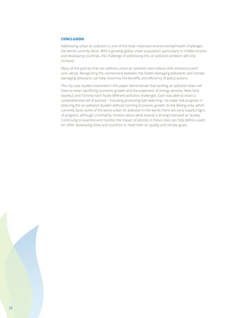 22
CONCLUSION
Addressing urban air pollution is one of the most important environmental/health challenges
the world currently faces. With a growing global urban population, particularly in middle-income
and developing countries, the challenge of addressing this air pollution problem will only
increase.
Many of the policies that can address urban air pollution also reduce GHG emissions (and
vice- versa). Recognizing the connections between the health-damaging pollutants and climate-
damaging pollutants can help maximize the benefits and efficiency of policy actions.
The city case studies examined in this paper demonstrate that tackling air pollution does not
have to mean sacrificing economic growth and the expansion of energy services. New York,
Istanbul, and Toronto each faced different pollution challenges. Each was able to enact a
comprehensive set of policies – including promoting fuel switching—to make real progress in
reducing the air pollution burden without harming economic growth. In the Beijing area, which
currently faces some of the worst urban air pollution in the world, there are early hopeful signs
of progress, although uncertainty remains about what exactly is driving improved air quality.
Continuing to examine and monitor the impact of policies in these cities can help define a path
for other developing cities and countries to meet their air quality and climate goals.
 