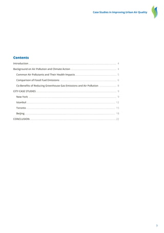 3
Case Studies in Improving Urban Air Quality
Contents
Introduction...................................................................................................................................................... 4
Background on Air Pollution and Climate Action .............................................................................. 4
	 Common Air Pollutants and Their Health Impacts....................................................................... 5
	 Comparison of Fossil Fuel Emissions ................................................................................................ 6
	 Co-Benefits of Reducing Greenhouse Gas Emissions and Air Pollution .............................. 8
CITY CASE STUDIES ........................................................................................................................................ 9
	 New York ...................................................................................................................................................... 9
	 Istanbul........................................................................................................................................................ 12
	 Toronto........................................................................................................................................................ 15
	 Beijing........................................................................................................................................................... 18
CONCLUSION...................................................................................................................................................22
 