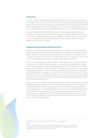 4
Introduction
In the run up to the United Nations Framework Convention on Climate Change negotiations
culminating in Paris in December 2015, there has been a great deal of high-level global political
focus on the issue of climate change. As air quality problems in cities from Beijing to New Delhi
become increasingly severe, the links between action to address climate change and to curb
local air pollution have attracted increasing attention as a means to mobilize political support.
This paper highlights the interconnection that exists between reducing greenhouse gas
emissions and reducing emissions of other air pollutants. It presents case studies of efforts
in four cities— New York, Istanbul, Toronto, and Beijing—to improve urban air quality. These
cities can provide lessons for other cities seeking to reduce the potentially severe health
consequences of urban air pollution.
Background on Air Pollution and Climate Action
Outdoor air pollution is among the most significant environmental threats to human health.
According to the World Health Organization, air pollution contributed to 3.7 million premature
deaths each year—and this may be an underestimate since it does not include deaths from
exposure to long-term pollutants other than particulate matter. As more people move to cities
around the world, deaths from urban air pollution will increase substantially.
The current world population is approximately 7.3 billion people, with just over half residing
in urban areas.1
By 2050, the world population is expected to grow to over 9 billion, and the
share of those residents living in cities is projected to boom from 50 to 70% - up to 6.3 billion
people.2
This rapid growth in urban population is expected to occur primarily in middle-income
and developing countries. As cities in developing countries grow, the demand for energy and
transportation will rise accordingly. As a result, the OECD projects that, absent policy changes,
deaths from outdoor air pollution will double from current levels by 2050, with urban outdoor
air pollution becoming the top environmental cause of mortality worldwide (moving ahead of
dirty water and lack of sanitation).3
Addressing urban air quality will increasingly emerge as among our most urgent environmental
challenges, along with issues like climate change and water availability. This report provides
useful case studies of measures taken by cities in the recent past to make improvements to
their air quality. Cities in emerging economies can learn lessons from the experiences of those
in more developed countries about how to expand access to needed energy services while
improving air quality. Experiences in both developed and developing countries demonstrate
that air quality improvements can be made while still promoting economic growth, energy
services, and even industrial growth.
1 UN, “World Urbanization Prospects 2014 Revision,” p. 2, available at:
2 Ibid.
3 OECD, “Environmental Outlook to 2050: The Consequences of Inaction, Key Findings
on Health and Environment,” available at: http://www.oecd.org/newsroom/environment
actnoworfacecostlyconsequenceswarnsoecd.htm.
 
